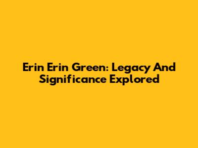 Erin Erin Green: Legacy And Significance Explored