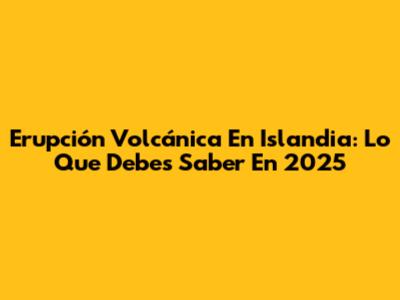 Erupción Volcánica En Islandia: Lo Que Debes Saber En 2025