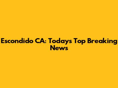 Escondido CA: Today's Top Breaking News
