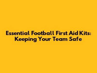 Essential Football First Aid Kits: Keeping Your Team Safe