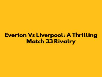 Everton Vs Liverpool: A Thrilling Match 33 Rivalry
