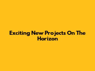 Exciting New Projects On The Horizon