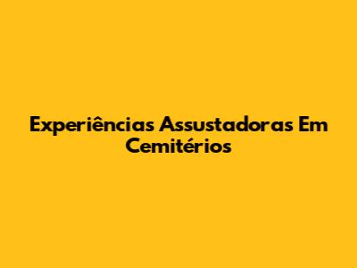 Experiências Assustadoras Em Cemitérios