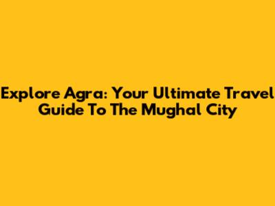 Explore Agra: Your Ultimate Travel Guide To The Mughal City