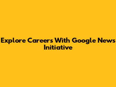 Explore Careers With Google News Initiative