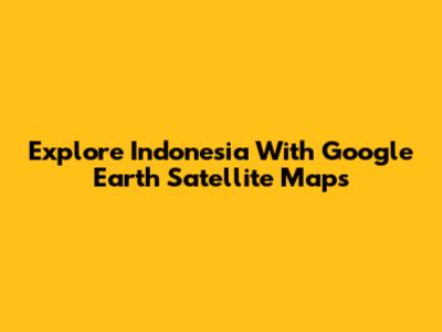 Explore Indonesia With Google Earth Satellite Maps