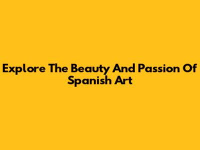 Explore The Beauty And Passion Of Spanish Art
