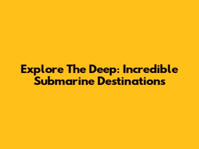 Explore The Deep: Incredible Submarine Destinations
