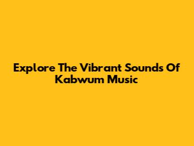 Explore The Vibrant Sounds Of Kabwum Music