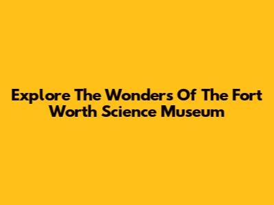 Explore The Wonders Of The Fort Worth Science Museum