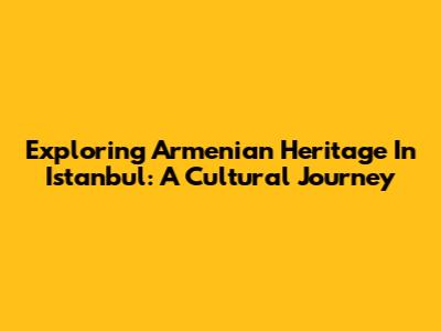 Exploring Armenian Heritage In Istanbul: A Cultural Journey