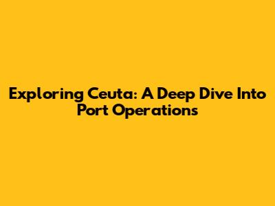 Exploring Ceuta: A Deep Dive Into Port Operations