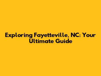 Exploring Fayetteville, NC: Your Ultimate Guide