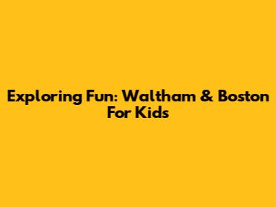 Exploring Fun: Waltham & Boston For Kids