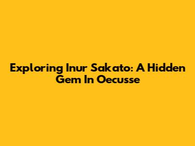 Exploring Inur Sakato: A Hidden Gem In Oecusse