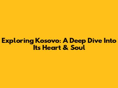 Exploring Kosovo: A Deep Dive Into Its Heart & Soul