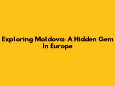 Exploring Moldova: A Hidden Gem In Europe