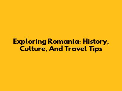 Exploring Romania: History, Culture, And Travel Tips