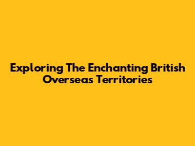 Exploring The Enchanting British Overseas Territories