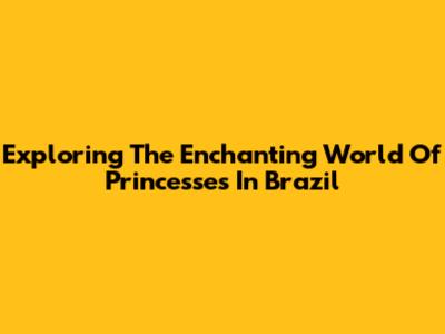 Exploring The Enchanting World Of Princesses In Brazil