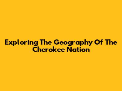 Exploring The Geography Of The Cherokee Nation