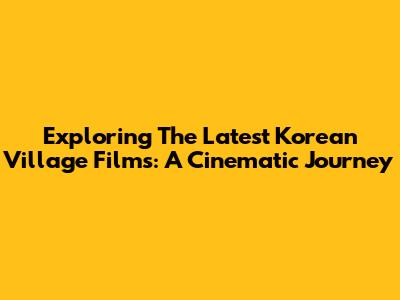 Exploring The Latest Korean Village Films: A Cinematic Journey