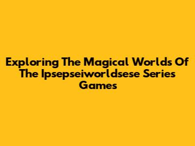 Exploring The Magical Worlds Of The Ipsepseiworldsese Series Games