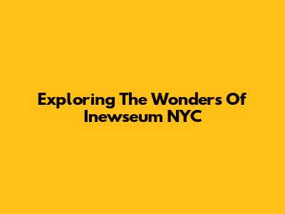 Exploring The Wonders Of Inewseum NYC