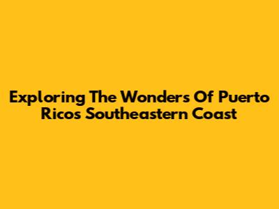 Exploring The Wonders Of Puerto Rico's Southeastern Coast