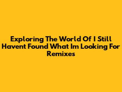 Exploring The World Of 'I Still Haven't Found What I'm Looking For' Remixes