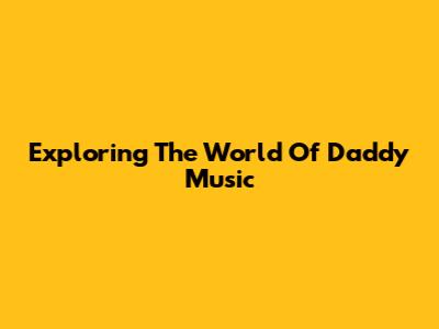 Exploring The World Of Daddy Music