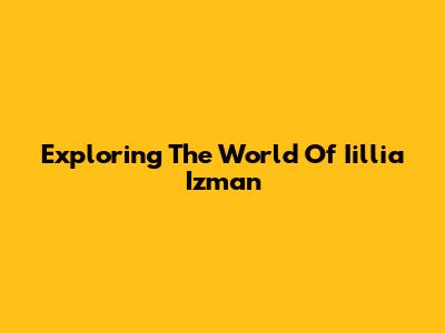 Exploring The World Of Iillia Izman