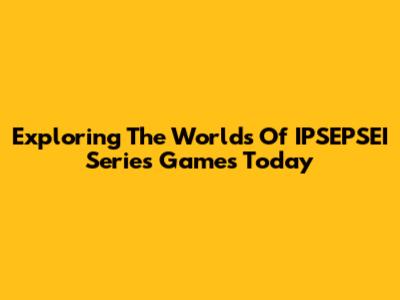 Exploring The Worlds Of IPSEPSEI Series Games Today