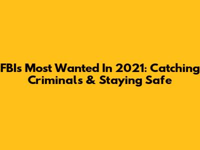 FBI's Most Wanted In 2021: Catching Criminals & Staying Safe