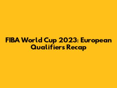 FIBA World Cup 2023: European Qualifiers Recap