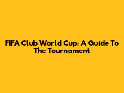 FIFA Club World Cup: A Guide To The Tournament