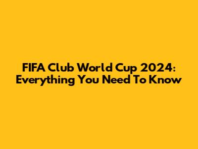 FIFA Club World Cup 2024: Everything You Need To Know