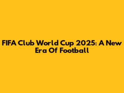 FIFA Club World Cup 2025: A New Era Of Football