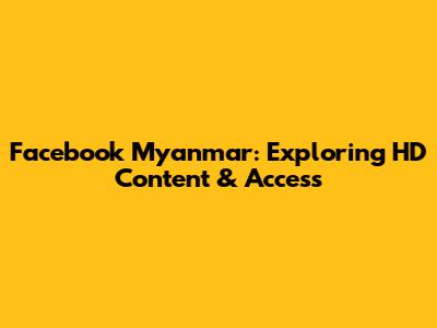 Facebook Myanmar: Exploring HD Content & Access