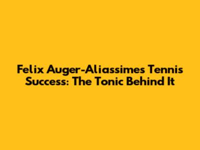Felix Auger-Aliassime's Tennis Success: The Tonic Behind It