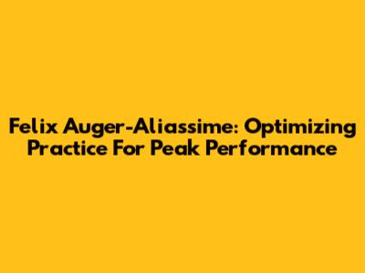 Felix Auger-Aliassime: Optimizing Practice For Peak Performance