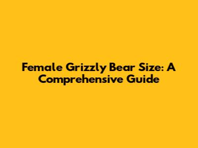 Female Grizzly Bear Size: A Comprehensive Guide