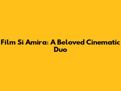 Film Si Amira: A Beloved Cinematic Duo