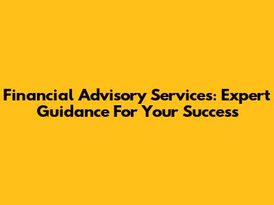Financial Advisory Services: Expert Guidance For Your Success