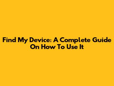 Find My Device: A Complete Guide On How To Use It
