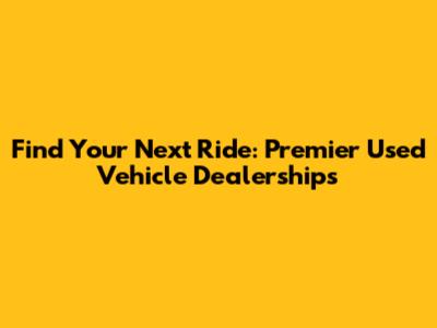 Find Your Next Ride: Premier Used Vehicle Dealerships
