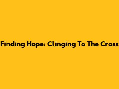 Finding Hope: Clinging To The Cross