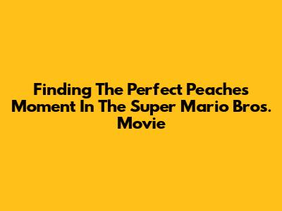 Finding The Perfect 'Peaches' Moment In The Super Mario Bros. Movie