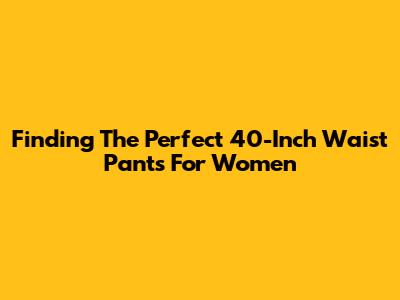 Finding The Perfect 40-Inch Waist Pants For Women