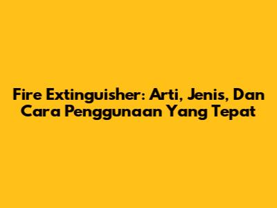 Fire Extinguisher: Arti, Jenis, Dan Cara Penggunaan Yang Tepat